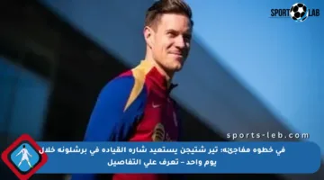 في خطوة مفاجئة: تير شتيجن يستعيد شارة القيادة في برشلونة خلال يوم واحد – تعرف على التفاصيل